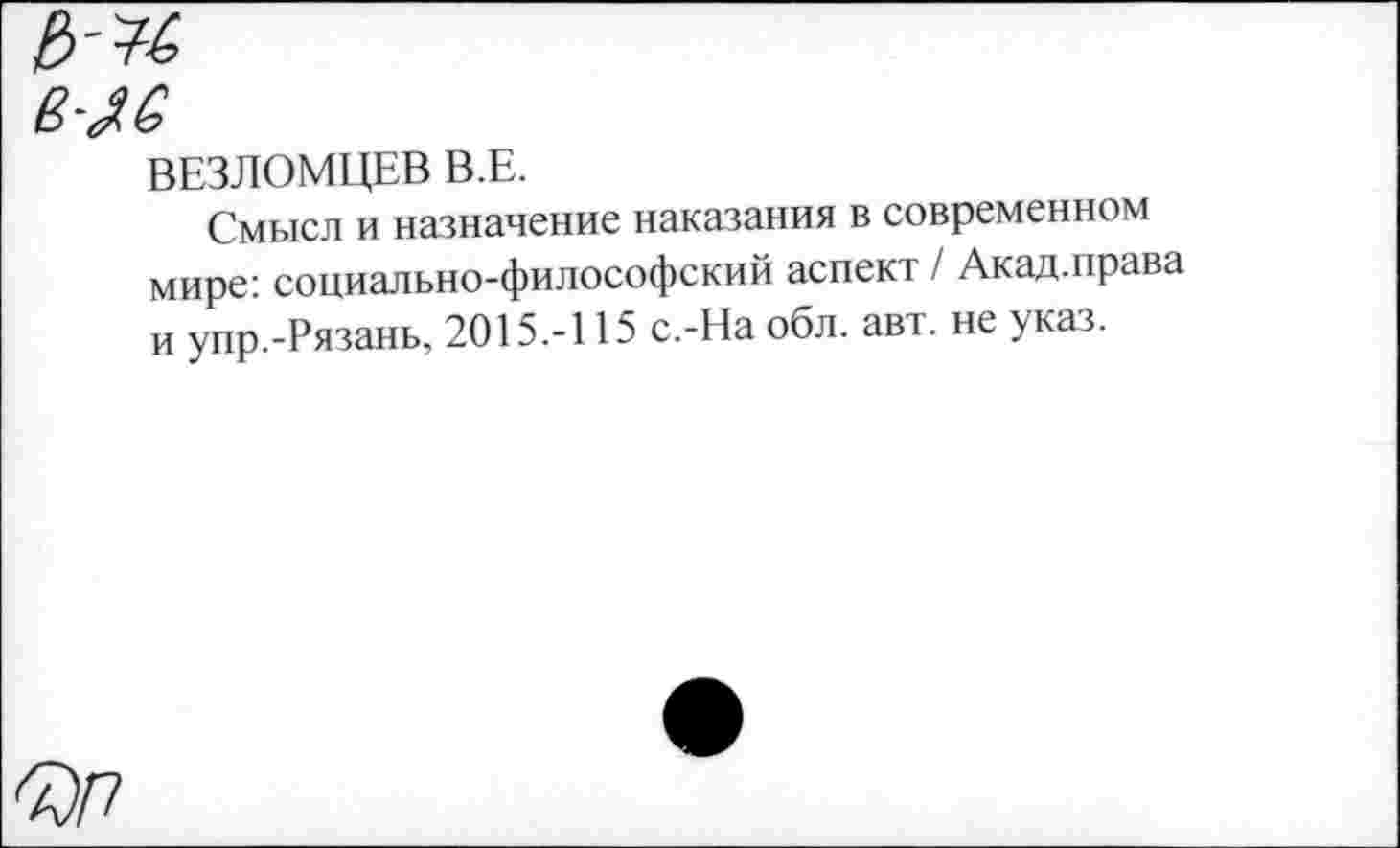 ﻿ВЕЗЛОМЦЕВ В.Е.
Смысл и назначение наказания в современном мире: социально-философский аспект / Акад.права и упр.-Рязань, 2015.-115 с.-На обл. авт. не указ.